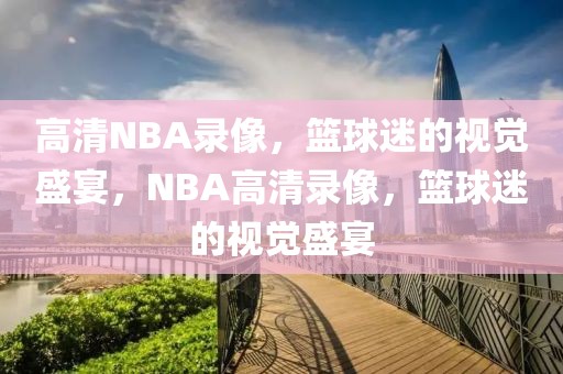 高清NBA录像，篮球迷的视觉盛宴，NBA高清录像，篮球迷的视觉盛宴