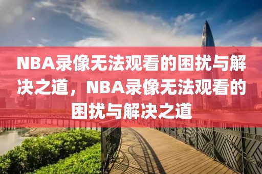 NBA录像无法观看的困扰与解决之道，NBA录像无法观看的困扰与解决之道