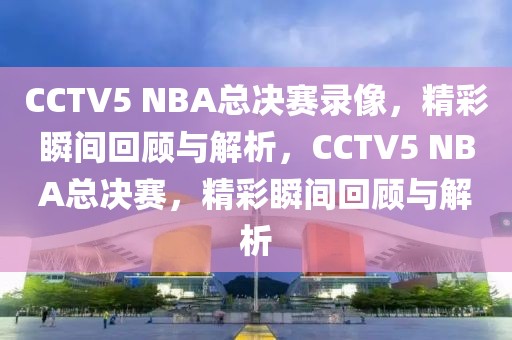 CCTV5 NBA总决赛录像，精彩瞬间回顾与解析，CCTV5 NBA总决赛，精彩瞬间回顾与解析