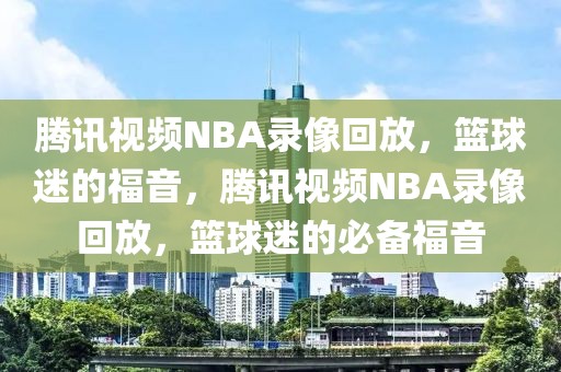 腾讯视频NBA录像回放，篮球迷的福音，腾讯视频NBA录像回放，篮球迷的必备福音