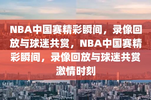 NBA中国赛精彩瞬间，录像回放与球迷共赏，NBA中国赛精彩瞬间，录像回放与球迷共赏激情时刻