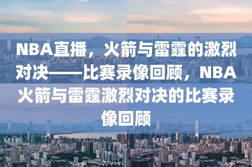 NBA直播，火箭与雷霆的激烈对决——比赛录像回顾，NBA火箭与雷霆激烈对决的比赛录像回顾