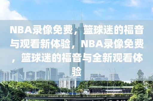 NBA录像免费，篮球迷的福音与观看新体验，NBA录像免费，篮球迷的福音与全新观看体验