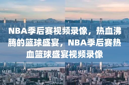 NBA季后赛视频录像，热血沸腾的篮球盛宴，NBA季后赛热血篮球盛宴视频录像