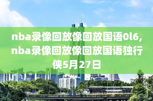 nba录像回放像回放国语0l6,nba录像回放像回放国语独行侠5月27日