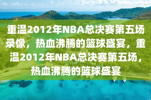 重温2012年NBA总决赛第五场录像，热血沸腾的篮球盛宴，重温2012年NBA总决赛第五场，热血沸腾的篮球盛宴