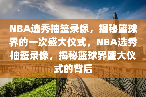 NBA选秀抽签录像，揭秘篮球界的一次盛大仪式，NBA选秀抽签录像，揭秘篮球界盛大仪式的背后