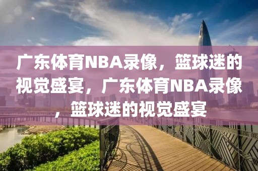 广东体育NBA录像，篮球迷的视觉盛宴，广东体育NBA录像，篮球迷的视觉盛宴