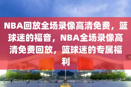 NBA回放全场录像高清免费，篮球迷的福音，NBA全场录像高清免费回放，篮球迷的专属福利