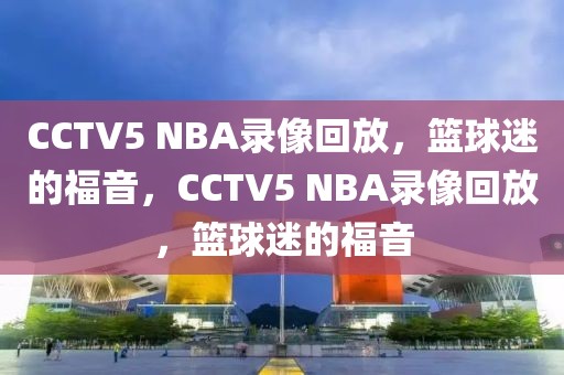 CCTV5 NBA录像回放，篮球迷的福音，CCTV5 NBA录像回放，篮球迷的福音