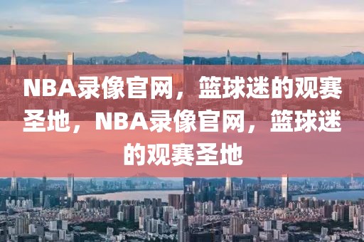 NBA录像官网，篮球迷的观赛圣地，NBA录像官网，篮球迷的观赛圣地