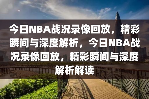 今日NBA战况录像回放，精彩瞬间与深度解析，今日NBA战况录像回放，精彩瞬间与深度解析解读