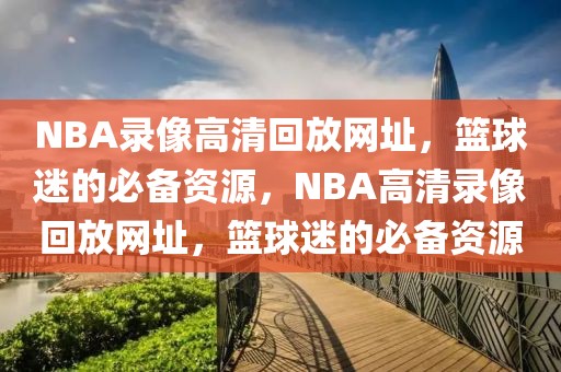 NBA录像高清回放网址，篮球迷的必备资源，NBA高清录像回放网址，篮球迷的必备资源