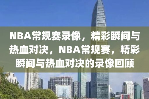 NBA常规赛录像，精彩瞬间与热血对决，NBA常规赛，精彩瞬间与热血对决的录像回顾