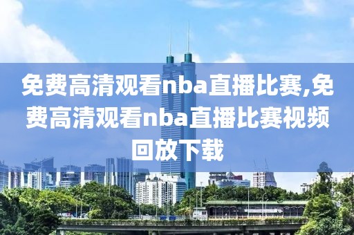 免费高清观看nba直播比赛,免费高清观看nba直播比赛视频回放下载