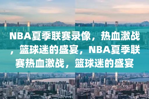 NBA夏季联赛录像，热血激战，篮球迷的盛宴，NBA夏季联赛热血激战，篮球迷的盛宴