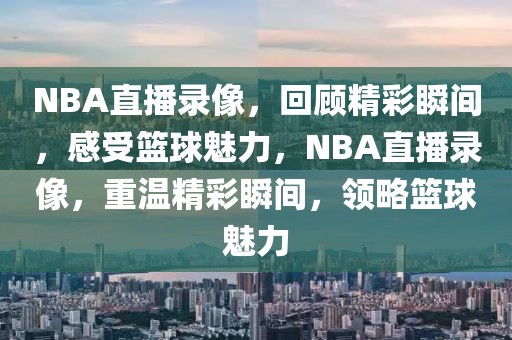 NBA直播录像，回顾精彩瞬间，感受篮球魅力，NBA直播录像，重温精彩瞬间，领略篮球魅力