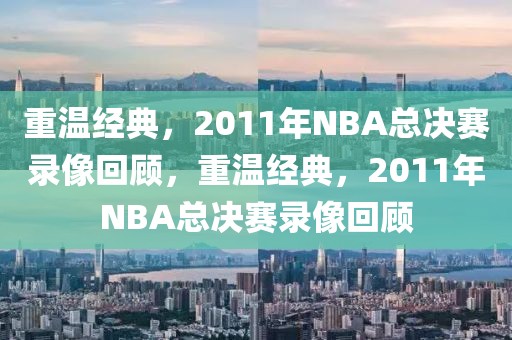 重温经典，2011年NBA总决赛录像回顾，重温经典，2011年NBA总决赛录像回顾