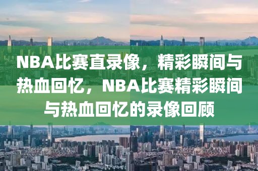 NBA比赛直录像，精彩瞬间与热血回忆，NBA比赛精彩瞬间与热血回忆的录像回顾