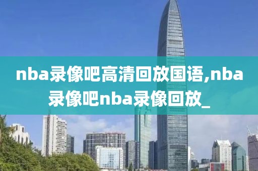 nba录像吧高清回放国语,nba录像吧nba录像回放_