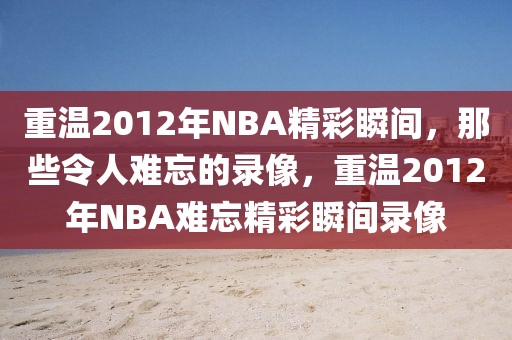 重温2012年NBA精彩瞬间，那些令人难忘的录像，重温2012年NBA难忘精彩瞬间录像