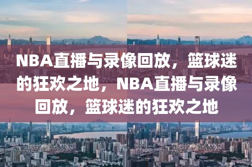 NBA直播与录像回放，篮球迷的狂欢之地，NBA直播与录像回放，篮球迷的狂欢之地