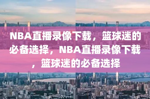 NBA直播录像下载，篮球迷的必备选择，NBA直播录像下载，篮球迷的必备选择