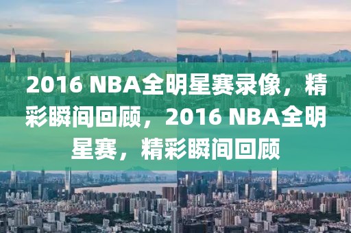 2016 NBA全明星赛录像，精彩瞬间回顾，2016 NBA全明星赛，精彩瞬间回顾