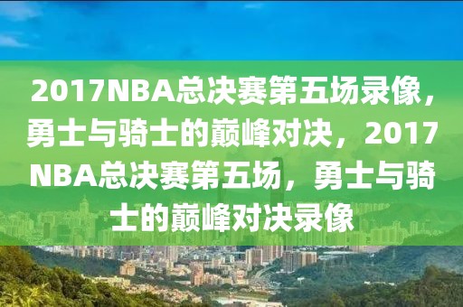 2017NBA总决赛第五场录像，勇士与骑士的巅峰对决，2017NBA总决赛第五场，勇士与骑士的巅峰对决录像