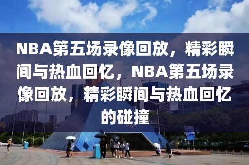 NBA第五场录像回放，精彩瞬间与热血回忆，NBA第五场录像回放，精彩瞬间与热血回忆的碰撞