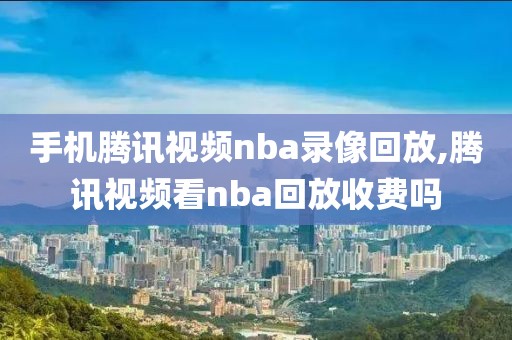 手机腾讯视频nba录像回放,腾讯视频看nba回放收费吗