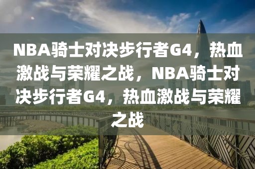 NBA骑士对决步行者G4，热血激战与荣耀之战，NBA骑士对决步行者G4，热血激战与荣耀之战