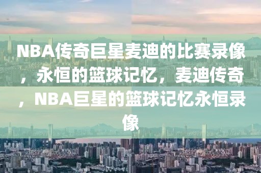 NBA传奇巨星麦迪的比赛录像，永恒的篮球记忆，麦迪传奇，NBA巨星的篮球记忆永恒录像