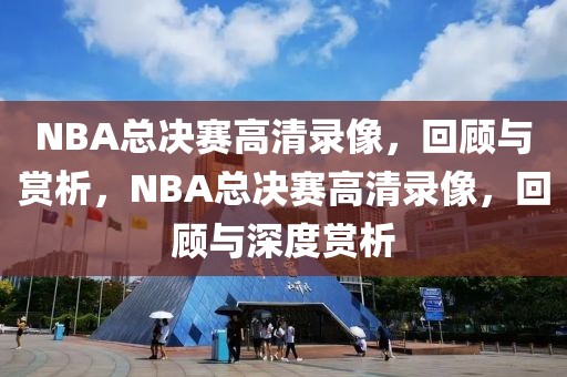 NBA总决赛高清录像，回顾与赏析，NBA总决赛高清录像，回顾与深度赏析