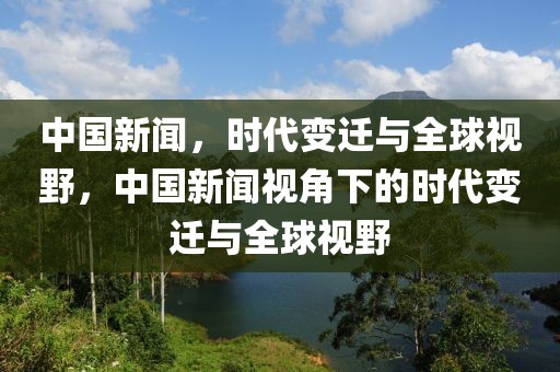 中国新闻，时代变迁与全球视野，中国新闻视角下的时代变迁与全球视野