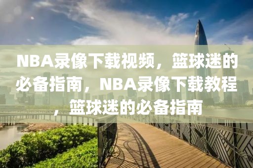 NBA录像下载视频，篮球迷的必备指南，NBA录像下载教程，篮球迷的必备指南