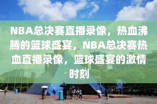 NBA总决赛直播录像，热血沸腾的篮球盛宴，NBA总决赛热血直播录像，篮球盛宴的激情时刻