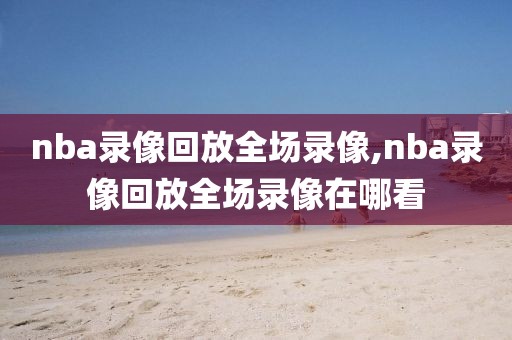 nba录像回放全场录像,nba录像回放全场录像在哪看