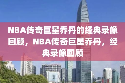 NBA传奇巨星乔丹的经典录像回顾，NBA传奇巨星乔丹，经典录像回顾