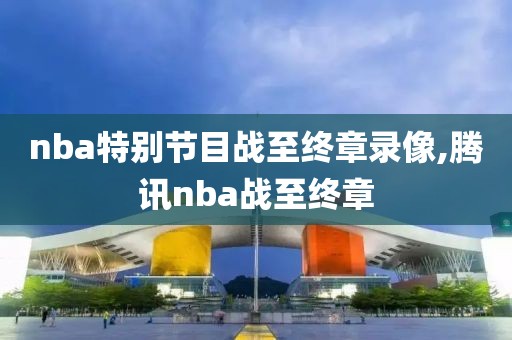 nba特别节目战至终章录像,腾讯nba战至终章