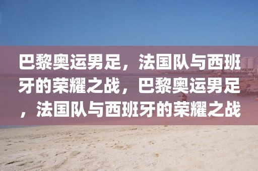 巴黎奥运男足，法国队与西班牙的荣耀之战，巴黎奥运男足，法国队与西班牙的荣耀之战