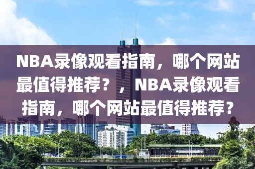 NBA录像观看指南，哪个网站最值得推荐？，NBA录像观看指南，哪个网站最值得推荐？