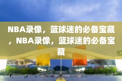 NBA录像，篮球迷的必备宝藏，NBA录像，篮球迷的必备宝藏