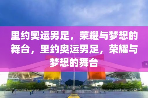 里约奥运男足，荣耀与梦想的舞台，里约奥运男足，荣耀与梦想的舞台