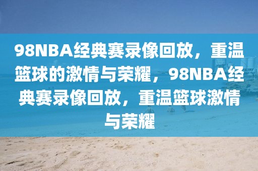 98NBA经典赛录像回放，重温篮球的激情与荣耀，98NBA经典赛录像回放，重温篮球激情与荣耀