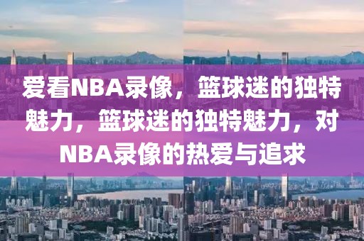 爱看NBA录像，篮球迷的独特魅力，篮球迷的独特魅力，对NBA录像的热爱与追求