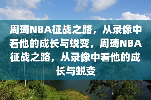 周琦NBA征战之路，从录像中看他的成长与蜕变，周琦NBA征战之路，从录像中看他的成长与蜕变