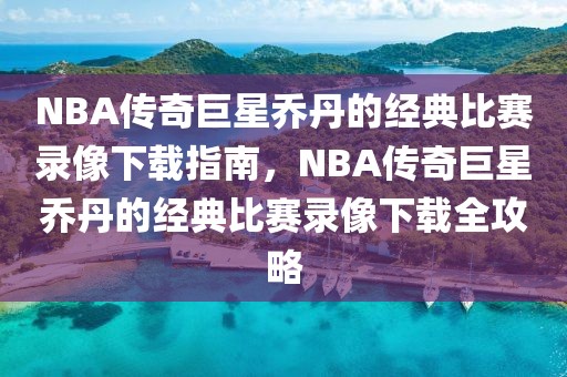 NBA传奇巨星乔丹的经典比赛录像下载指南，NBA传奇巨星乔丹的经典比赛录像下载全攻略