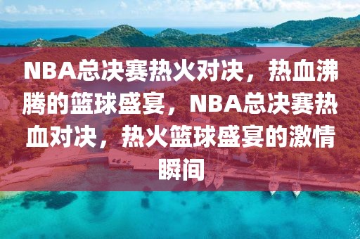 NBA总决赛热火对决，热血沸腾的篮球盛宴，NBA总决赛热血对决，热火篮球盛宴的激情瞬间