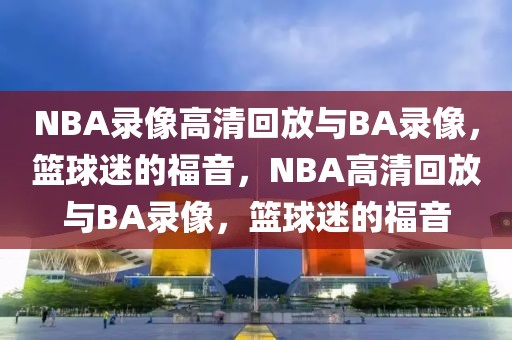 NBA录像高清回放与BA录像，篮球迷的福音，NBA高清回放与BA录像，篮球迷的福音